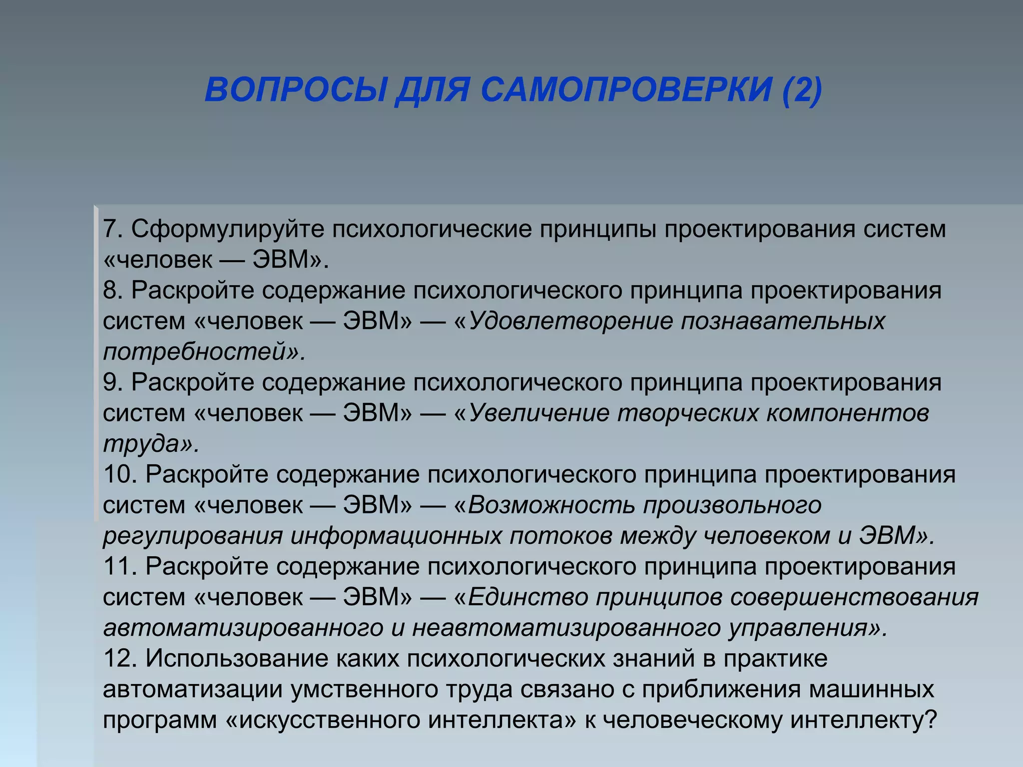 ВОПРОСЫ ДЛЯ САМОПРОВЕРКИ (2)
7. Сформулируйте психологические принципы проектирования систем
«человек — ЭВМ».
8. Раскройте содержание психологического принципа проектирования
систем «человек — ЭВМ» — «Удовлетворение познавательных
потребностей».
9. Раскройте содержание психологического принципа проектирования
систем «человек — ЭВМ» — «Увеличение творческих компонентов
труда».
10. Раскройте содержание психологического принципа проектирования
систем «человек — ЭВМ» — «Возможность произвольного
регулирования информационных потоков между человеком и ЭВМ».
11. Раскройте содержание психологического принципа проектирования
систем «человек — ЭВМ» — «Единство принципов совершенствования
автоматизированного и неавтоматизированного управления».
12. Использование каких психологических знаний в практике
автоматизации умственного труда связано с приближения машинных
программ «искусственного интеллекта» к человеческому интеллекту?
 
