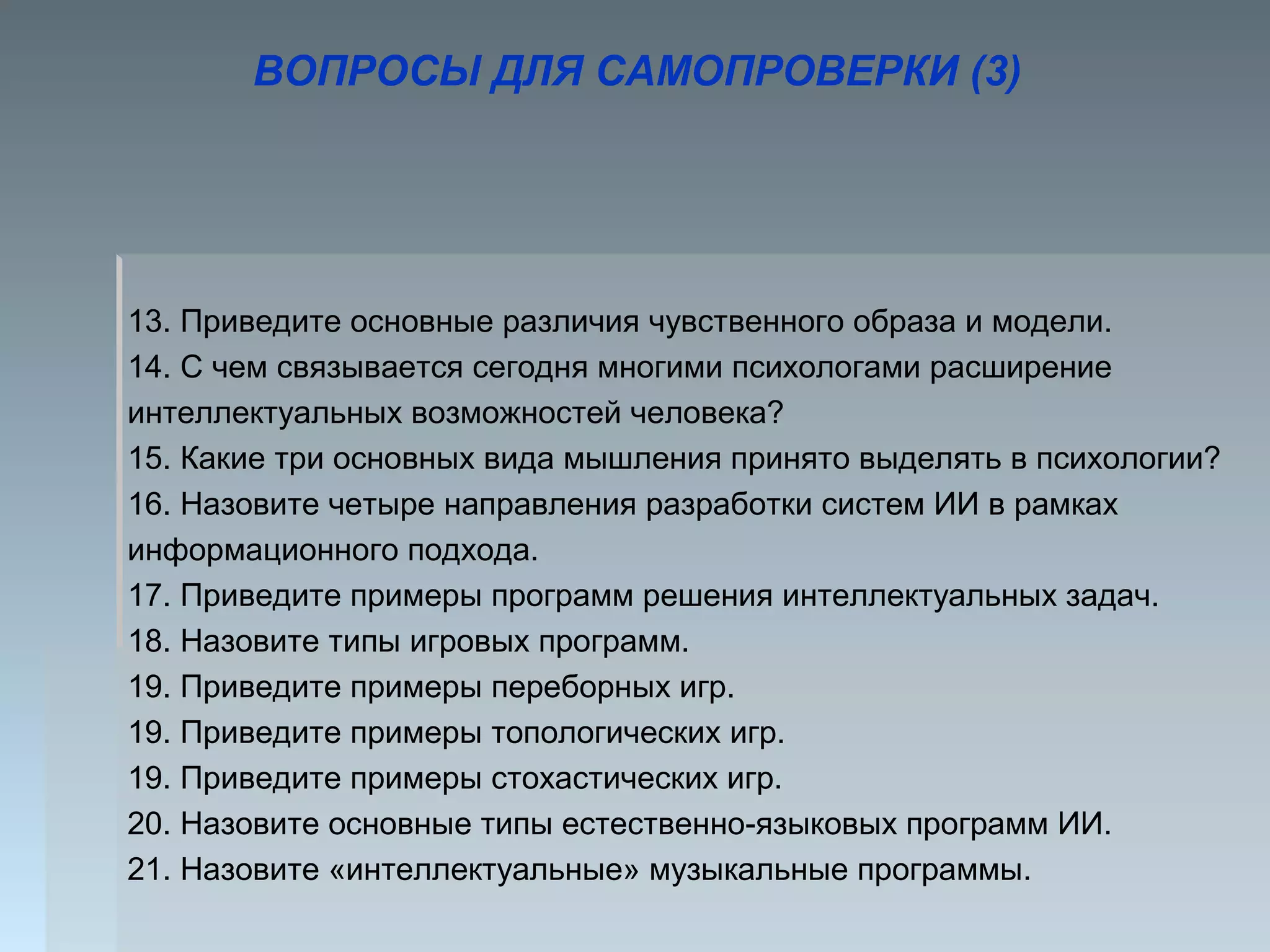 ВОПРОСЫ ДЛЯ САМОПРОВЕРКИ (3)
13. Приведите основные различия чувственного образа и модели.
14. С чем связывается сегодня многими психологами расширение
интеллектуальных возможностей человека?
15. Какие три основных вида мышления принято выделять в психологии?
16. Назовите четыре направления разработки систем ИИ в рамках
информационного подхода.
17. Приведите примеры программ решения интеллектуальных задач.
18. Назовите типы игровых программ.
19. Приведите примеры переборных игр.
19. Приведите примеры топологических игр.
19. Приведите примеры стохастических игр.
20. Назовите основные типы естественно-языковых программ ИИ.
21. Назовите «интеллектуальные» музыкальные программы.
 