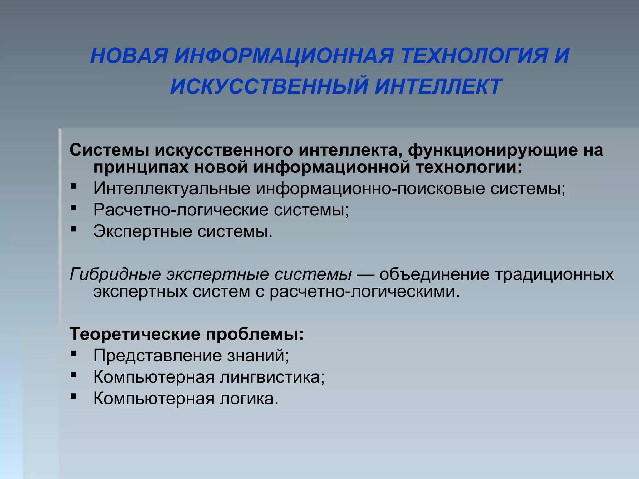 Системы искусственного интеллекта, функционирующие на
принципах новой информационной технологии:
 Интеллектуальные информационно-поисковые системы;
 Расчетно-логические системы;
 Экспертные системы.
Гибридные экспертные системы — объединение традиционных
экспертных систем с расчетно-логическими.
Теоретические проблемы:
 Представление знаний;
 Компьютерная лингвистика;
 Компьютерная логика.
НОВАЯ ИНФОРМАЦИОННАЯ ТЕХНОЛОГИЯ И
ИСКУССТВЕННЫЙ ИНТЕЛЛЕКТ
 