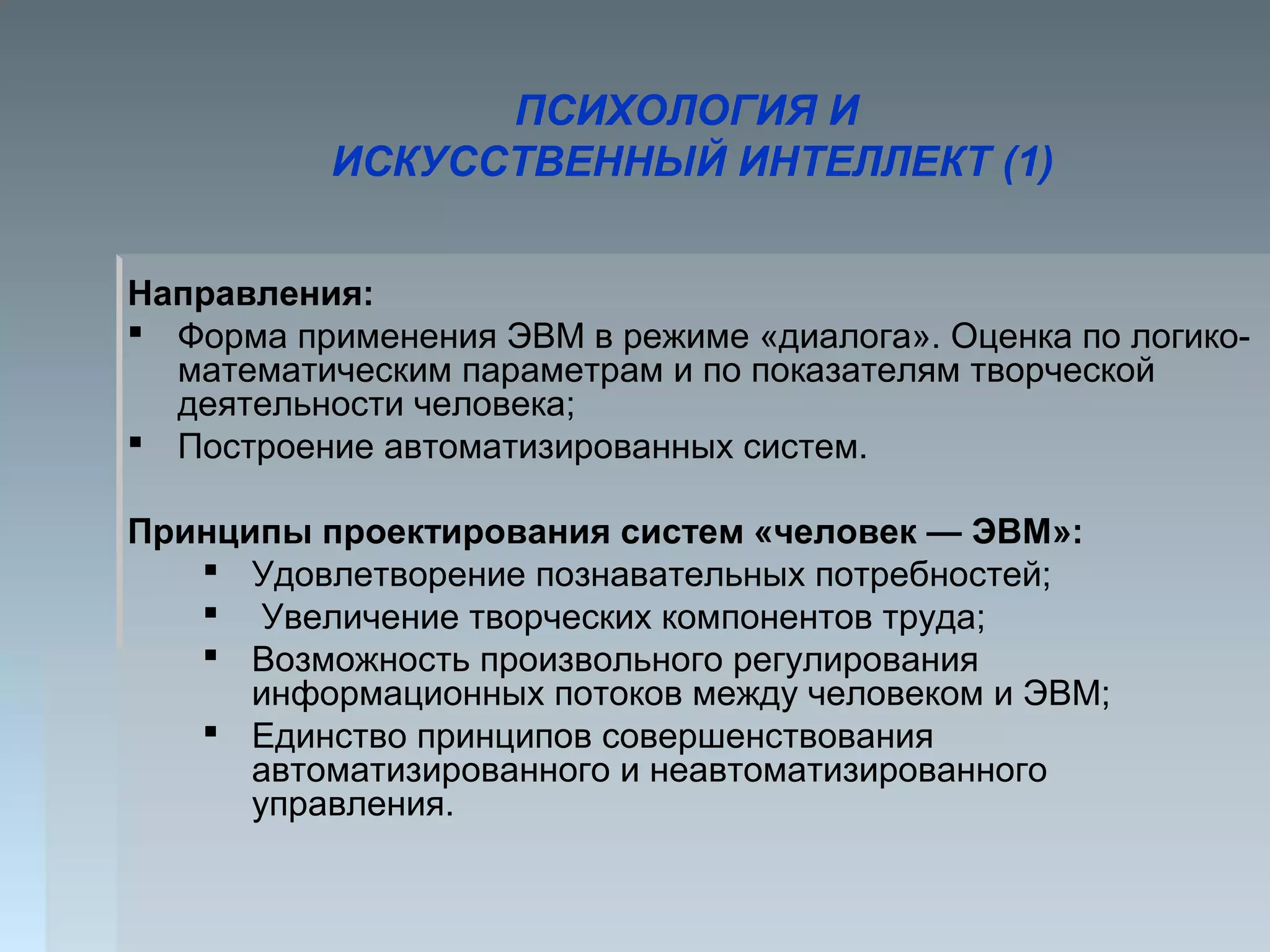 ПСИХОЛОГИЯ И
ИСКУССТВЕННЫЙ ИНТЕЛЛЕКТ (1)
Направления:
 Форма применения ЭВМ в режиме «диалога». Оценка по логико-
математическим параметрам и по показателям творческой
деятельности человека;
 Построение автоматизированных систем.
Принципы проектирования систем «человек — ЭВМ»:
 Удовлетворение познавательных потребностей;
 Увеличение творческих компонентов труда;
 Возможность произвольного регулирования
информационных потоков между человеком и ЭВМ;
 Единство принципов совершенствования
автоматизированного и неавтоматизированного
управления.
 