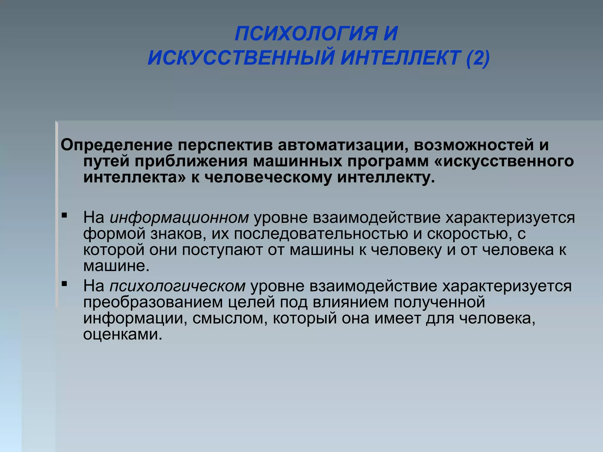 ПСИХОЛОГИЯ И
ИСКУССТВЕННЫЙ ИНТЕЛЛЕКТ (2)
Определение перспектив автоматизации, возможностей и
путей приближения машинных программ «искусственного
интеллекта» к человеческому интеллекту.
 На информационном уровне взаимодействие характеризуется
формой знаков, их последовательностью и скоростью, с
которой они поступают от машины к человеку и от человека к
машине.
 На психологическом уровне взаимодействие характеризуется
преобразованием целей под влиянием полученной
информации, смыслом, который она имеет для человека,
оценками.
 