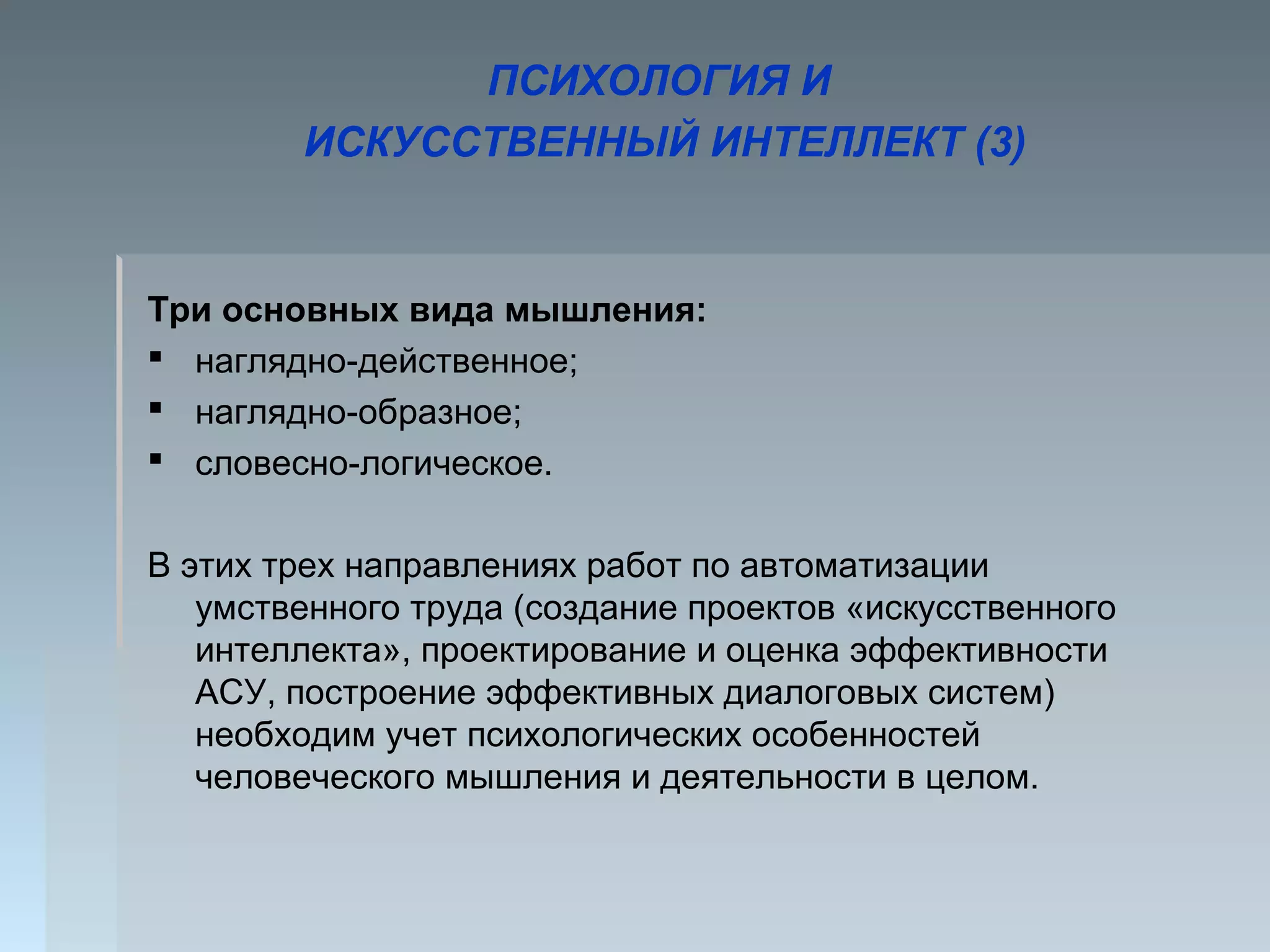 ПСИХОЛОГИЯ И
ИСКУССТВЕННЫЙ ИНТЕЛЛЕКТ (3)
Три основных вида мышления:
 наглядно-действенное;
 наглядно-образное;
 словесно-логическое.
В этих трех направлениях работ по автоматизации
умственного труда (создание проектов «искусственного
интеллекта», проектирование и оценка эффективности
АСУ, построение эффективных диалоговых систем)
необходим учет психологических особенностей
человеческого мышления и деятельности в целом.
 