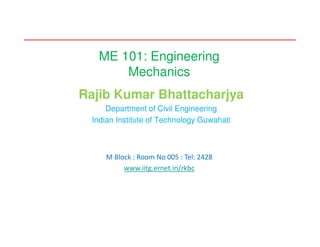 ME 101: Engineering
Mechanics
Rajib Kumar Bhattacharjya
Department of Civil Engineering
Indian Institute of Technology Guwahati
M Block : Room No 005 : Tel: 2428
www.iitg.ernet.in/rkbc
 
