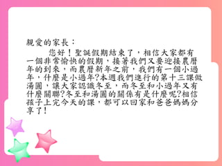 親愛的家長：
您好！聖誕假期結束了，相信大家都有
一個非常愉快的假期，接著我們又要迎接農曆
年的到來，而農曆新年之前，我們有一個小過
年，什麼是小過年?本週我們進行的第十三課做
湯圓，讓大家認識冬至，而冬至和小過年又有
什麼關聯?冬至和湯圓的關係有是什麼呢?相信
孩子上完今天的課，都可以回家和爸爸媽媽分
享了!
 