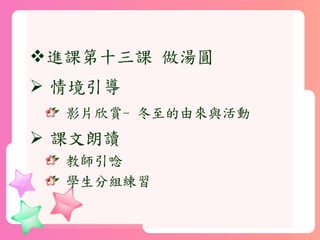 進課第十三課 做湯圓
 情境引導
影片欣賞- 冬至的由來與活動
 課文朗讀
教師引唸
學生分組練習
 
