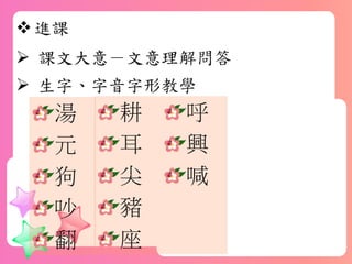 進課
 課文大意－文意理解問答
 生字、字音字形教學
耕
耳
尖
豬
座
湯
元
狗
吵
翻
呼
興
喊
 