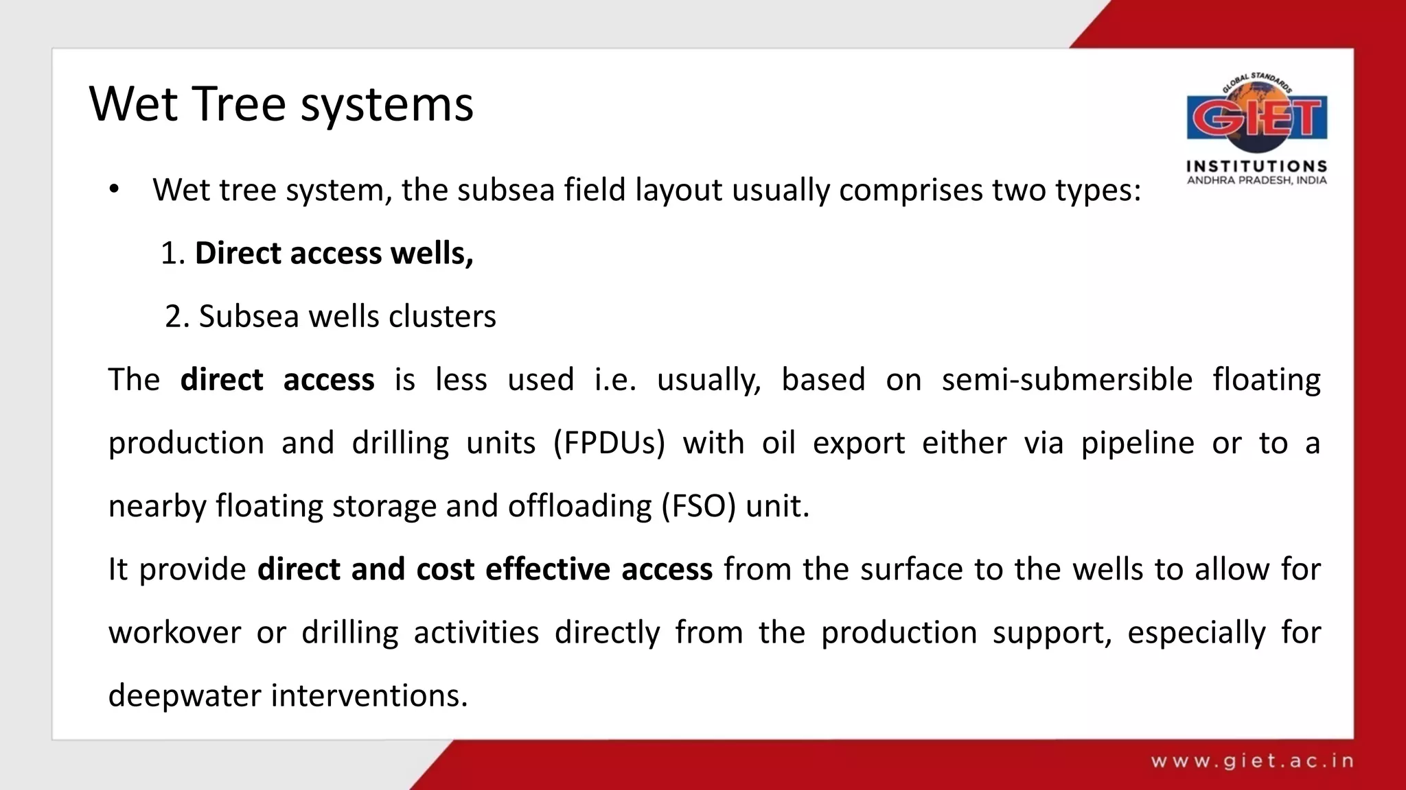 Wet Tree systems
• Wet tree system, the subsea field layout usually comprises two types:
1. Direct access wells,
2. Subsea wells clusters
The direct access is less used i.e. usually, based on semi-submersible floating
production and drilling units (FPDUs) with oil export either via pipeline or to a
nearby floating storage and offloading (FSO) unit.
It provide direct and cost effective access from the surface to the wells to allow for
workover or drilling activities directly from the production support, especially for
deepwater interventions.
 
