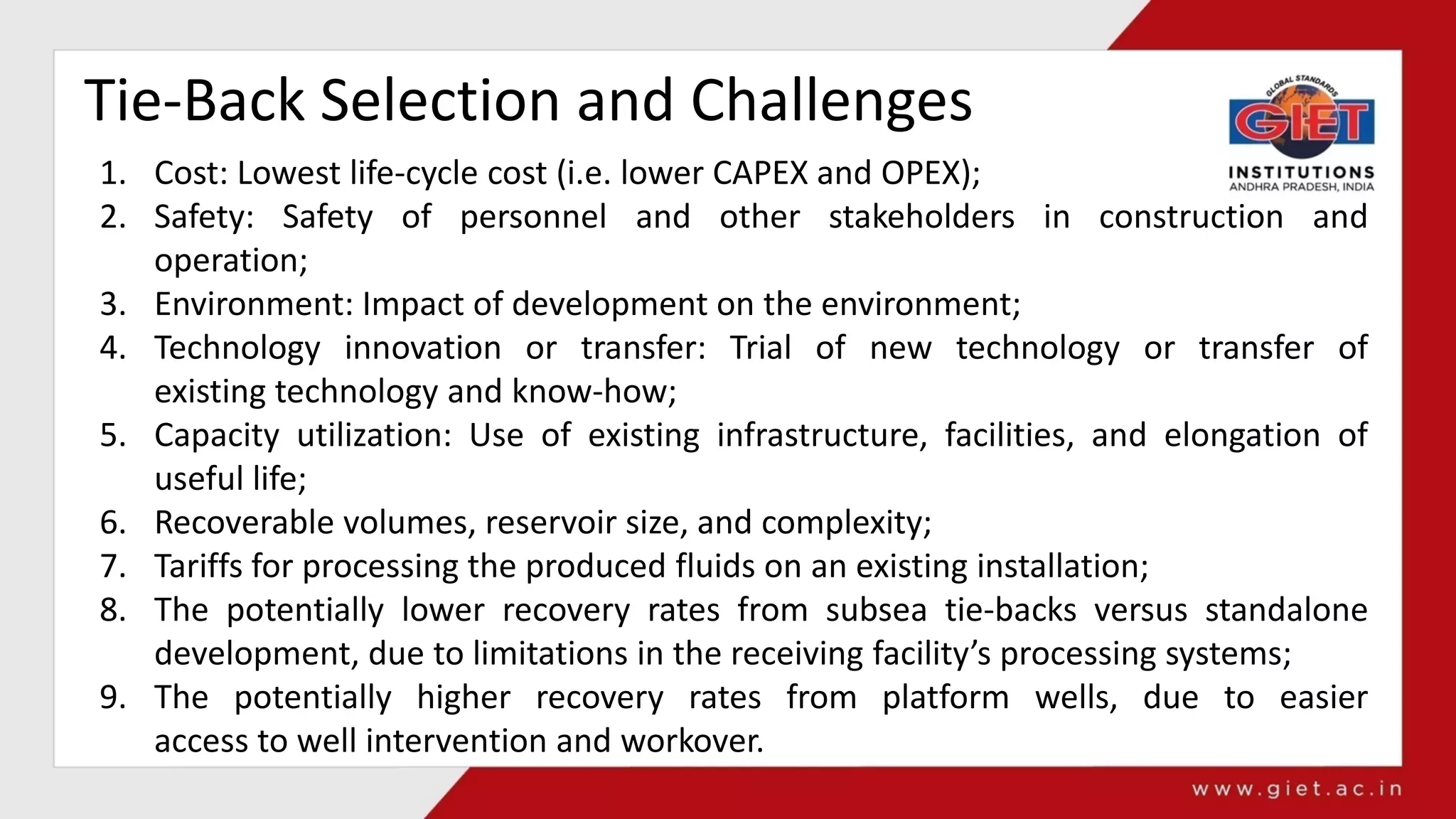 Tie-Back Selection and Challenges
1. Cost: Lowest life-cycle cost (i.e. lower CAPEX and OPEX);
2. Safety: Safety of personnel and other stakeholders in construction and
operation;
3. Environment: Impact of development on the environment;
4. Technology innovation or transfer: Trial of new technology or transfer of
existing technology and know-how;
5. Capacity utilization: Use of existing infrastructure, facilities, and elongation of
useful life;
6. Recoverable volumes, reservoir size, and complexity;
7. Tariffs for processing the produced fluids on an existing installation;
8. The potentially lower recovery rates from subsea tie-backs versus standalone
development, due to limitations in the receiving facility’s processing systems;
9. The potentially higher recovery rates from platform wells, due to easier
access to well intervention and workover.
 