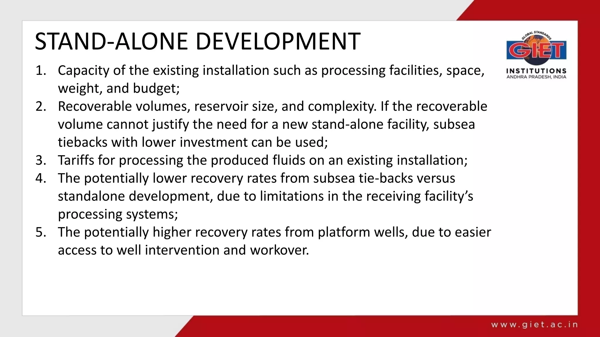 STAND-ALONE DEVELOPMENT
1. Capacity of the existing installation such as processing facilities, space,
weight, and budget;
2. Recoverable volumes, reservoir size, and complexity. If the recoverable
volume cannot justify the need for a new stand-alone facility, subsea
tiebacks with lower investment can be used;
3. Tariffs for processing the produced fluids on an existing installation;
4. The potentially lower recovery rates from subsea tie-backs versus
standalone development, due to limitations in the receiving facility’s
processing systems;
5. The potentially higher recovery rates from platform wells, due to easier
access to well intervention and workover.
 