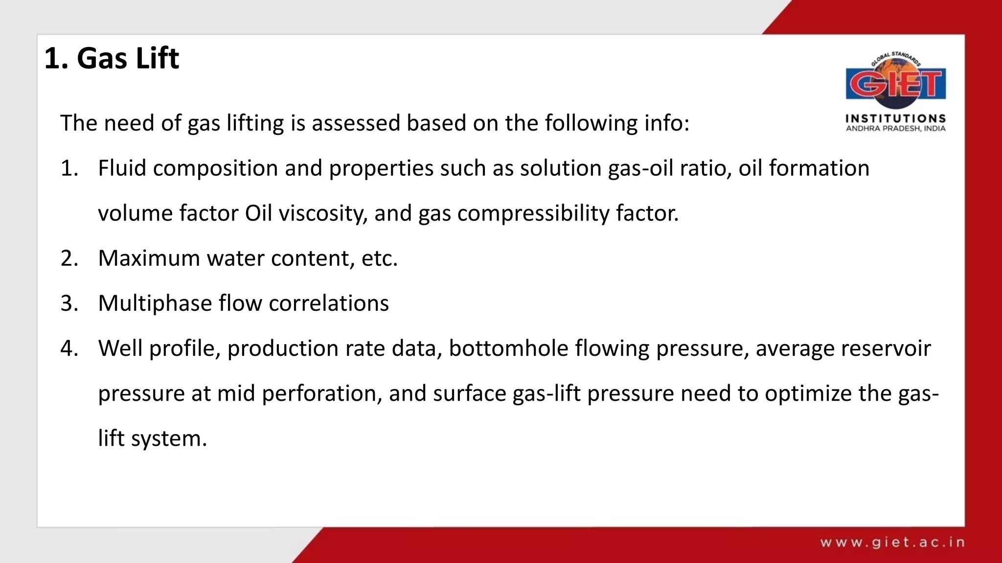 1. Gas Lift
The need of gas lifting is assessed based on the following info:
1. Fluid composition and properties such as solution gas-oil ratio, oil formation
volume factor Oil viscosity, and gas compressibility factor.
2. Maximum water content, etc.
3. Multiphase flow correlations
4. Well profile, production rate data, bottomhole flowing pressure, average reservoir
pressure at mid perforation, and surface gas-lift pressure need to optimize the gas-
lift system.
 