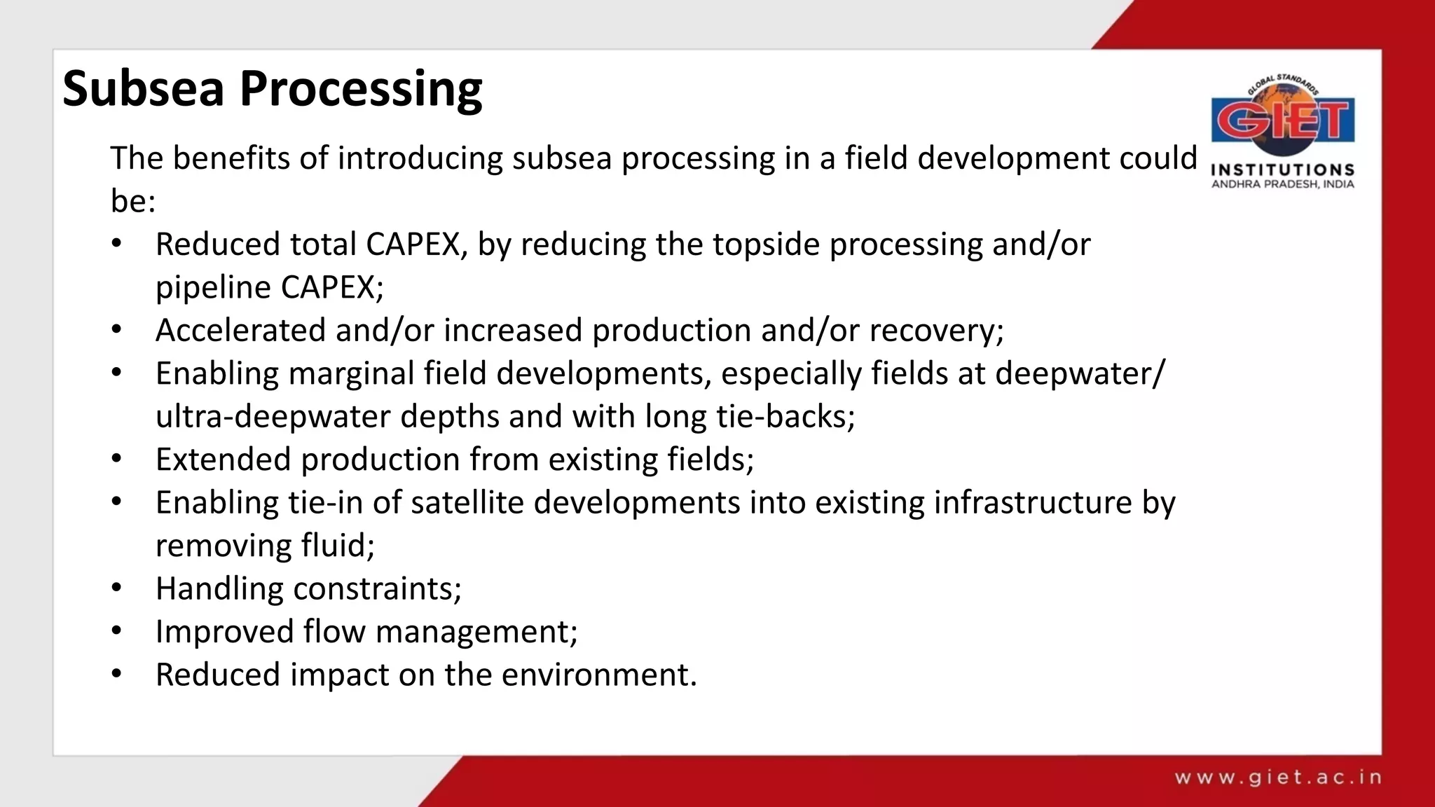 Subsea Processing
The benefits of introducing subsea processing in a field development could
be:
• Reduced total CAPEX, by reducing the topside processing and/or
pipeline CAPEX;
• Accelerated and/or increased production and/or recovery;
• Enabling marginal field developments, especially fields at deepwater/
ultra-deepwater depths and with long tie-backs;
• Extended production from existing fields;
• Enabling tie-in of satellite developments into existing infrastructure by
removing fluid;
• Handling constraints;
• Improved flow management;
• Reduced impact on the environment.
 