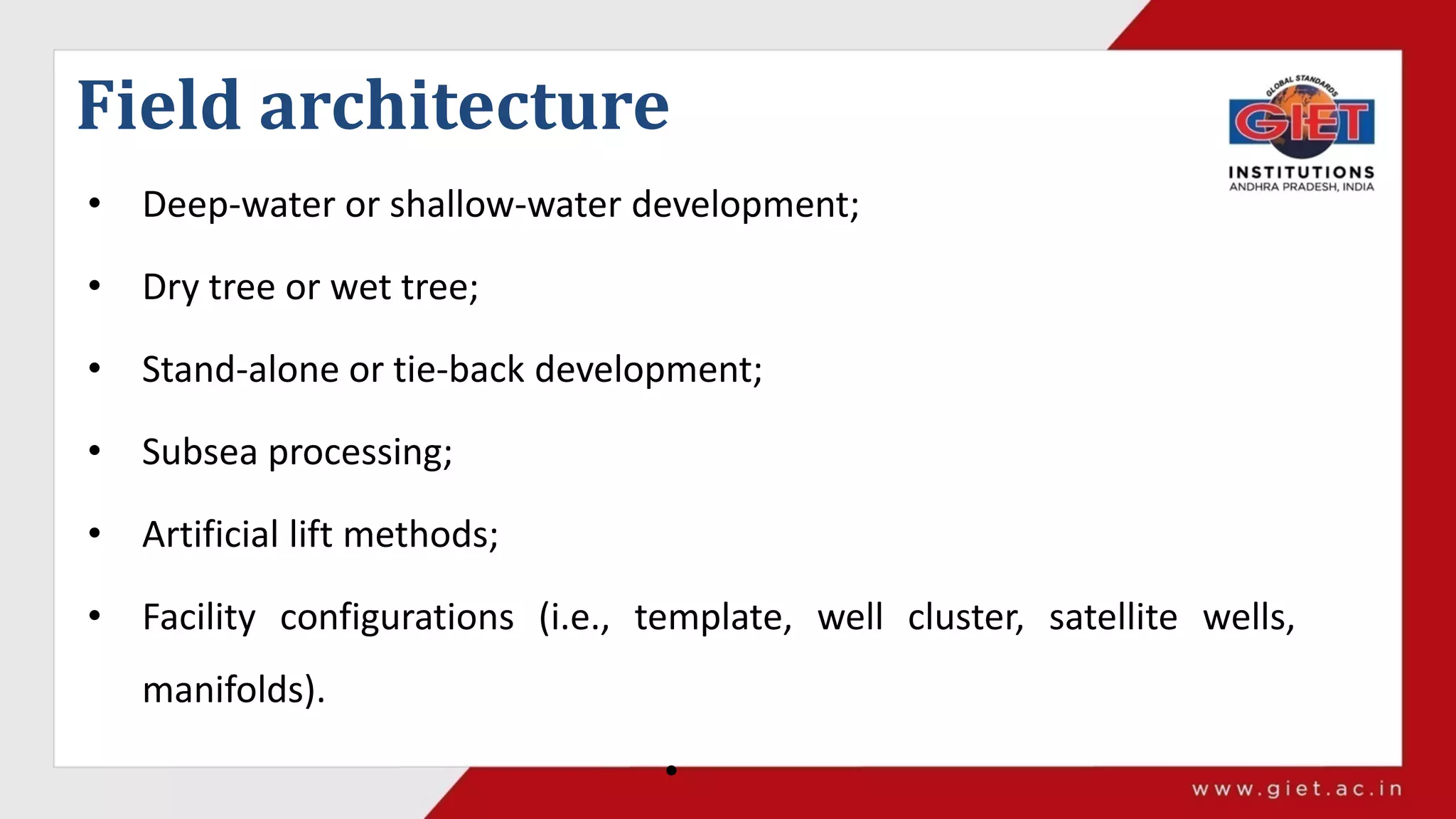 Field architecture
• Deep-water or shallow-water development;
• Dry tree or wet tree;
• Stand-alone or tie-back development;
• Subsea processing;
• Artificial lift methods;
• Facility configurations (i.e., template, well cluster, satellite wells,
manifolds).
•
 