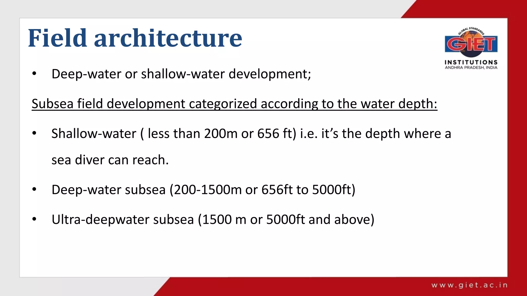 Field architecture
• Deep-water or shallow-water development;
Subsea field development categorized according to the water depth:
• Shallow-water ( less than 200m or 656 ft) i.e. it’s the depth where a
sea diver can reach.
• Deep-water subsea (200-1500m or 656ft to 5000ft)
• Ultra-deepwater subsea (1500 m or 5000ft and above)
 