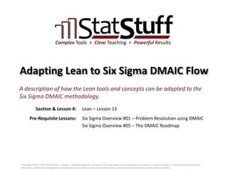 Section & Lesson #:
Pre-Requisite Lessons:
Complex Tools + Clear Teaching = Powerful Results
Adapting Lean to Six Sigma DMAIC Flow
Lean – Lesson 13
A description of how the Lean tools and concepts can be adapted to the
Six Sigma DMAIC methodology.
Six Sigma Overview #01 – Problem Resolution using DMAIC
Six Sigma Overview #05 – The DMAIC Roadmap
Copyright © 2011-2019 by Matthew J. Hansen. All Rights Reserved. No part of this publication may be reproduced, stored in a retrieval system, or transmitted by any means
(electronic, mechanical, photographic, photocopying, recording or otherwise) without prior permission in writing by the author and/or publisher.
 