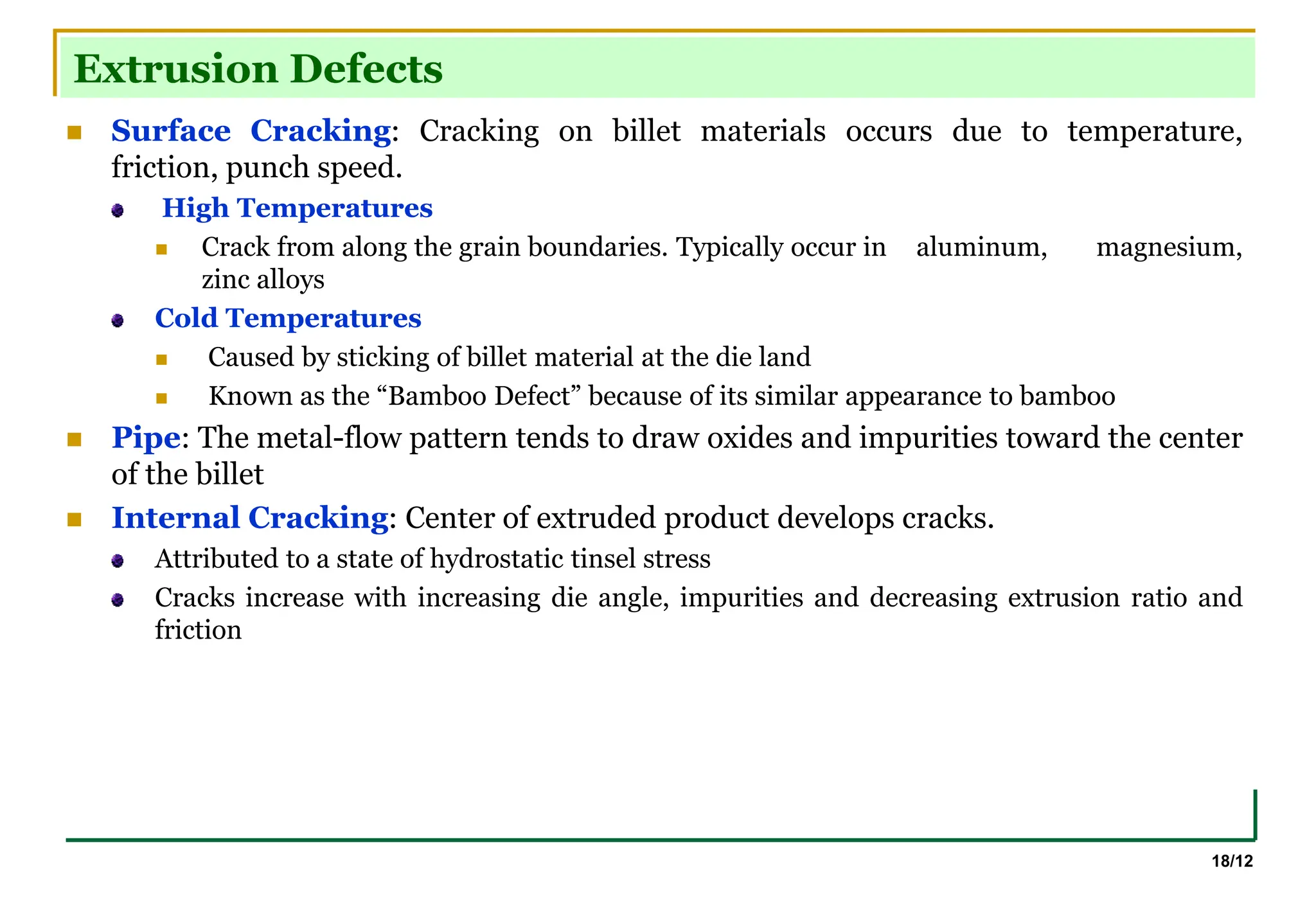 18/12
Extrusion Defects
 Surface Cracking: Cracking on billet materials occurs due to temperature,
friction, punch speed.
High Temperatures
 Crack from along the grain boundaries. Typically occur in aluminum, magnesium,
zinc alloys
Cold Temperatures
 Caused by sticking of billet material at the die land
 Known as the “Bamboo Defect” because of its similar appearance to bamboo
 Pipe: The metal-flow pattern tends to draw oxides and impurities toward the center
of the billet
 Internal Cracking: Center of extruded product develops cracks.
Attributed to a state of hydrostatic tinsel stress
Cracks increase with increasing die angle, impurities and decreasing extrusion ratio and
friction
 