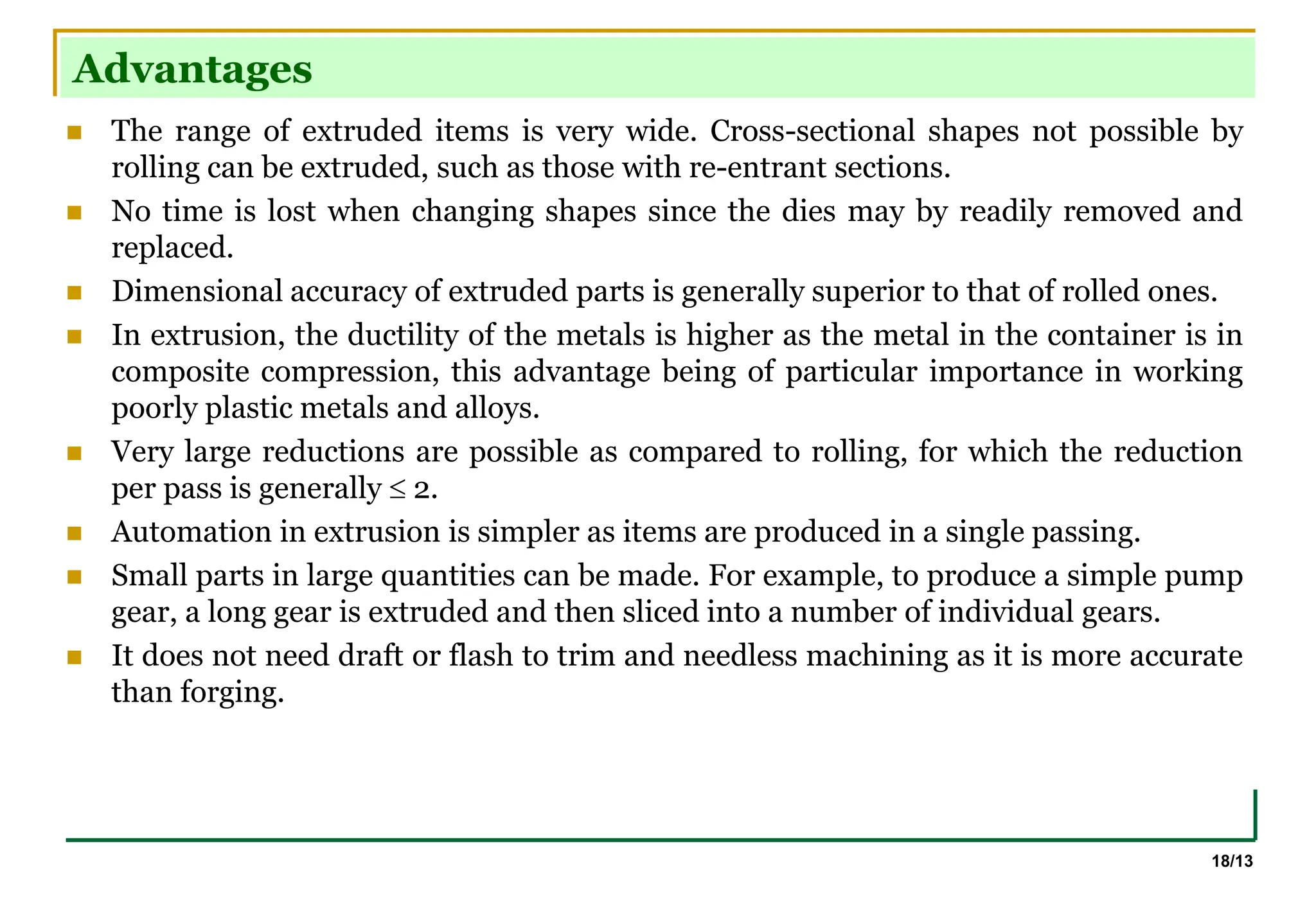 18/13
Advantages
 The range of extruded items is very wide. Cross-sectional shapes not possible by
rolling can be extruded, such as those with re-entrant sections.
 No time is lost when changing shapes since the dies may by readily removed and
replaced.
 Dimensional accuracy of extruded parts is generally superior to that of rolled ones.
 In extrusion, the ductility of the metals is higher as the metal in the container is in
composite compression, this advantage being of particular importance in working
poorly plastic metals and alloys.
 Very large reductions are possible as compared to rolling, for which the reduction
per pass is generally  2.
 Automation in extrusion is simpler as items are produced in a single passing.
 Small parts in large quantities can be made. For example, to produce a simple pump
gear, a long gear is extruded and then sliced into a number of individual gears.
 It does not need draft or flash to trim and needless machining as it is more accurate
than forging.
 