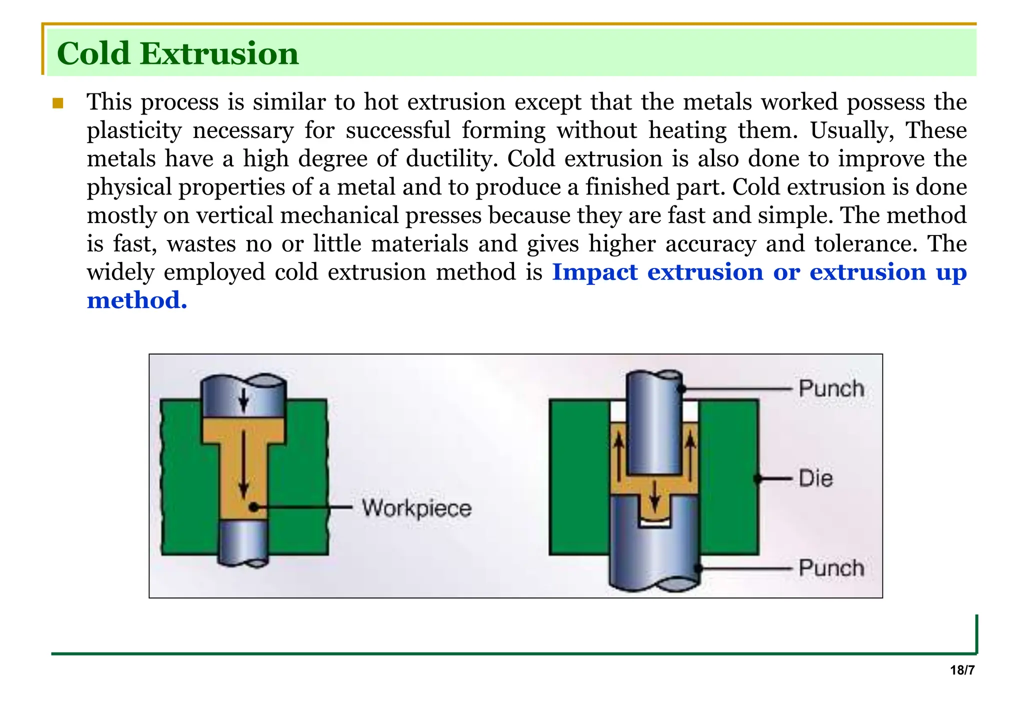 18/7
Cold Extrusion
 This process is similar to hot extrusion except that the metals worked possess the
plasticity necessary for successful forming without heating them. Usually, These
metals have a high degree of ductility. Cold extrusion is also done to improve the
physical properties of a metal and to produce a finished part. Cold extrusion is done
mostly on vertical mechanical presses because they are fast and simple. The method
is fast, wastes no or little materials and gives higher accuracy and tolerance. The
widely employed cold extrusion method is Impact extrusion or extrusion up
method.
 