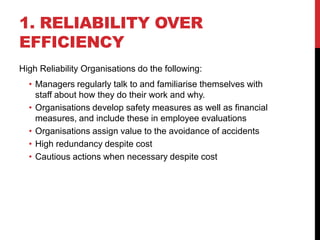 1. RELIABILITY OVER
EFFICIENCY
High Reliability Organisations do the following:
  • Managers regularly talk to and familiarise themselves with
    staff about how they do their work and why.
  • Organisations develop safety measures as well as financial
    measures, and include these in employee evaluations
  • Organisations assign value to the avoidance of accidents
  • High redundancy despite cost
  • Cautious actions when necessary despite cost
 