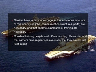 • Carriers have to persuade congress that enormous amounts
  of redundancy (in jobs, communication structures, parts) are
  necessary, and that enormous amounts of training are
  necessary
• Constant training despite cost. Commanding officers demand
  that carriers have regular sea exercises, that they are not just
  kept in port
 