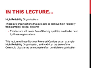 IN THIS LECTURE…
High Reliability Organisations
These are organisations that are able to achieve high reliability
from complex, critical systems
  • This lecture will cover five of the key qualities said to be held
    by these organisations

This lecture will use Nuclear Powered Carriers as an example
High Reliability Organisation, and NASA at the time of the
Columbia disaster as an example of an unreliable organisation
 