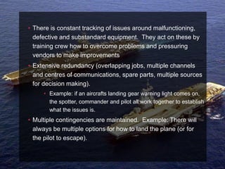 • There is constant tracking of issues around malfunctioning,
  defective and substandard equipment. They act on these by
  training crew how to overcome problems and pressuring
  vendors to make improvements
• Extensive redundancy (overlapping jobs, multiple channels
  and centres of communications, spare parts, multiple sources
  for decision making).
     • Example: if an aircrafts landing gear warning light comes on,
       the spotter, commander and pilot all work together to establish
       what the issues is.
• Multiple contingencies are maintained. Example: There will
  always be multiple options for how to land the plane (or for
  the pilot to escape).
 