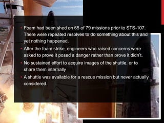 • Foam had been shed on 65 of 79 missions prior to STS-107.
  There were repeated resolves to do something about this and
  yet nothing happened.
• After the foam strike, engineers who raised concerns were
  asked to prove it posed a danger rather than prove it didn‟t.
• No sustained effort to acquire images of the shuttle, or to
  share them internally
• A shuttle was available for a rescue mission but never actually
  considered.
 