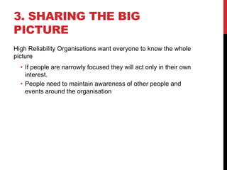 3. SHARING THE BIG
PICTURE
High Reliability Organisations want everyone to know the whole
picture
  • If people are narrowly focused they will act only in their own
    interest.
  • People need to maintain awareness of other people and
    events around the organisation
 