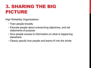 3. SHARING THE BIG
PICTURE
High Reliability Organisations
  • Train people broadly
  • Educate people about overarching objectives, and set
    statements of purpose
  • Give people access to information on what is happening
    elsewhere
  • Clearly specify how people and teams fit into the whole
 