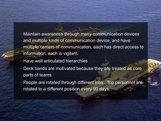 • Maintain awareness through many communication devices
  and multiple kinds of communication device, and have
  multiple centers of communication, each has direct access to
  information, each is vigilant.
• Have well articulated hierarchies
• Deck hands are motivated because they are treated as core
  parts of teams
• People are rotated through different jobs. Top personnel are
  rotated to a different position every 90 days.
 