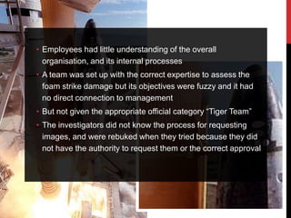 • Employees had little understanding of the overall
  organisation, and its internal processes
• A team was set up with the correct expertise to assess the
  foam strike damage but its objectives were fuzzy and it had
  no direct connection to management
• But not given the appropriate official category “Tiger Team”
• The investigators did not know the process for requesting
  images, and were rebuked when they tried because they did
  not have the authority to request them or the correct approval
 