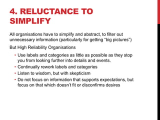 4. RELUCTANCE TO
SIMPLIFY
All organisations have to simplify and abstract, to filter out
unnecessary information (particularly for getting “big pictures”)
But High Reliability Organisations
  • Use labels and categories as little as possible as they stop
    you from looking further into details and events.
  • Continually rework labels and categories
  • Listen to wisdom, but with skepticism
  • Do not focus on information that supports expectations, but
    focus on that which doesn‟t fit or disconfirms desires
 