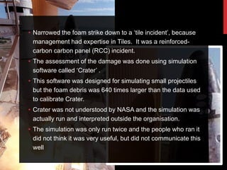 • Narrowed the foam strike down to a „tile incident‟, because
  management had expertise in Tiles. It was a reinforced-
  carbon carbon panel (RCC) incident.
• The assessment of the damage was done using simulation
  software called „Crater‟ .
• This software was designed for simulating small projectiles
  but the foam debris was 640 times larger than the data used
  to calibrate Crater.
• Crater was not understood by NASA and the simulation was
  actually run and interpreted outside the organisation.
• The simulation was only run twice and the people who ran it
  did not think it was very useful, but did not communicate this
  well
 
