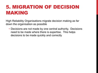 5. MIGRATION OF DECISION
MAKING
High Reliability Organisations migrate decision making as far
down the organisation as possible
  • Decisions are not made by one central authority. Decisions
    need to be made where there is expertise. This helps
    decisions to be made quickly and correctly
 