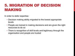 5. MIGRATION OF DECISION
MAKING
In order to defer expertise:
  • Decision making ability migrated to the lowest appropriate
    levels
  • People are trained in making decisions and are given the right
    resources to do so
  • There is recognition of skill levels and legitimacy through the
    organisation and people are trusted
 