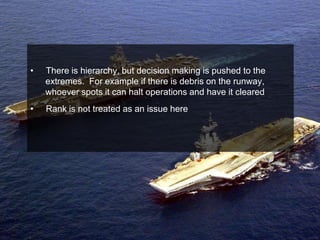 •   There is hierarchy, but decision making is pushed to the
    extremes. For example if there is debris on the runway,
    whoever spots it can halt operations and have it cleared
•   Rank is not treated as an issue here
 