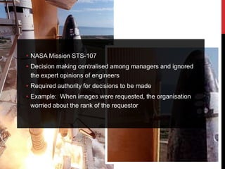 • NASA Mission STS-107
• Decision making centralised among managers and ignored
  the expert opinions of engineers
• Required authority for decisions to be made
• Example: When images were requested, the organisation
  worried about the rank of the requestor
 