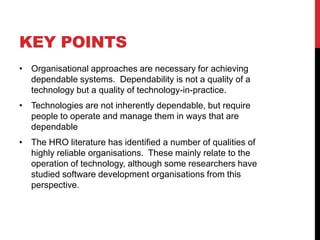 KEY POINTS
• Organisational approaches are necessary for achieving
  dependable systems. Dependability is not a quality of a
  technology but a quality of technology-in-practice.
• Technologies are not inherently dependable, but require
  people to operate and manage them in ways that are
  dependable
• The HRO literature has identified a number of qualities of
  highly reliable organisations. These mainly relate to the
  operation of technology, although some researchers have
  studied software development organisations from this
  perspective.
 