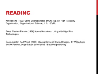 READING
KH Roberts (1990) Some Characteristics of One Type of High Reliability
Organisation. Organisational Science, 1, 2: 160-76.


Book: Charles Perrow (1984) Normal Accidents, Living with High Risk
Technologies


Book chapter: Karl Weick (2005) Making Sense of Blurred Images. In W Starbuck
and M Farjoun, Organisation at the Limit. Blackwell publishing
 