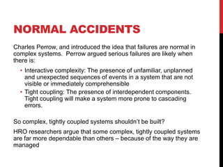 NORMAL ACCIDENTS
Charles Perrow, and introduced the idea that failures are normal in
complex systems. Perrow argued serious failures are likely when
there is:
  • Interactive complexity: The presence of unfamiliar, unplanned
    and unexpected sequences of events in a system that are not
    visible or immediately comprehensible
  • Tight coupling: The presence of interdependent components.
    Tight coupling will make a system more prone to cascading
    errors.

So complex, tightly coupled systems shouldn‟t be built?
HRO researchers argue that some complex, tightly coupled systems
are far more dependable than others – because of the way they are
managed
 