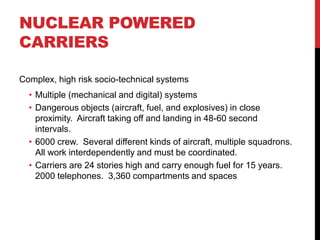 NUCLEAR POWERED
CARRIERS

Complex, high risk socio-technical systems
  • Multiple (mechanical and digital) systems
  • Dangerous objects (aircraft, fuel, and explosives) in close
    proximity. Aircraft taking off and landing in 48-60 second
    intervals.
  • 6000 crew. Several different kinds of aircraft, multiple squadrons.
    All work interdependently and must be coordinated.
  • Carriers are 24 stories high and carry enough fuel for 15 years.
    2000 telephones. 3,360 compartments and spaces
 