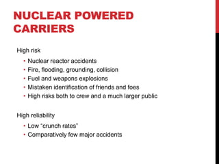 NUCLEAR POWERED
CARRIERS
High risk
  •   Nuclear reactor accidents
  •   Fire, flooding, grounding, collision
  •   Fuel and weapons explosions
  •   Mistaken identification of friends and foes
  •   High risks both to crew and a much larger public


High reliability
  • Low “crunch rates”
  • Comparatively few major accidents
 