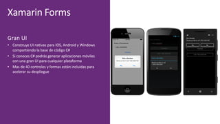 Xamarin Forms
Gran	UI
• Construye	UI	nativas	para	IOS,	Android	y	Windows	
compartiendo	la	base	de	código	C#
• Si	conoces	C#	podrás	generar	aplicaciones	móviles	
con	una	gran	UI	para	cualquier	plataforma
• Mas	de	40	controles	y	formas	están	incluidas	para	
acelerar	su	despliegue
 