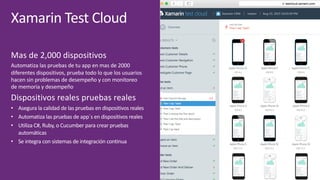 Xamarin	Test	Cloud
Mas	de	2,000	dispositivos
Automatiza	las	pruebas	de	tu	app	en	mas	de	2000	
diferentes	dispositivos,	prueba	todo	lo	que	los	usuarios	
hacen	sin	problemas	de	desempeño	y	con	monitoreo	
de	memoria	y	desempeño
Dispositivos	reales	pruebas	reales
• Asegura	la	calidad	de	las	pruebas	en	dispositivos	reales
• Automatiza	las	pruebas	de	app´s en	dispositivos	reales
• Utiliza	C#,	Ruby,	o	Cucumber para	crear	pruebas	
automáticas
• Se	integra	con	sistemas	de	integración	continua
 