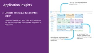Application	Insights
Obtén	una	vista	de	360° de	la	salud	de	tu	aplicación	
con	métricas	relevantes	para	detectar	problemas	en	
producción
Identify	issues	and	patterns	with	
your	platform	and	application	in	
production
Check	the	pulse	of	your	platform	
and	application
Set	up	a	view	of	your	
platform	and	application	
health	with	metrics	that	you	
care	about
 