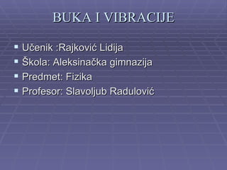 BUKA I VIBRACIJE

 Učenik :Rajković Lidija
 Škola: Aleksinačka gimnazija
 Predmet: Fizika
 Profesor: Slavoljub Radulović
 