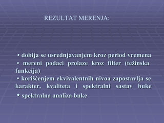 REZULTAT MERENJA:




 • dobija se usrednjavanjem kroz period vremena
 • mereni podaci prolaze kroz filter (težinska
funkcija)
 • korišćenjem ekvivalentnih nivoa zapostavlja se
karakter, kvaliteta i spektralni sastav buke
 • spektralna analiza buke
 