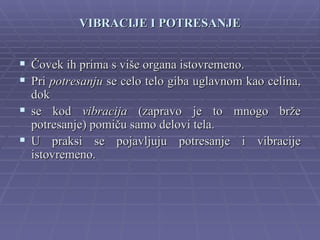 VIBRACIJE I POTRESANJE


 Čovek ih prima s više organa istovremeno.
 Pri potresanju se celo telo giba uglavnom kao celina,
  dok
 se kod vibracija (zapravo je to mnogo brže
  potresanje) pomiču samo delovi tela.
 U praksi se pojavljuju potresanje i vibracije
  istovremeno.
 