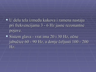  U delu tela između kukova i ramena nastaju
  pri frekvencijama 3 - 6 Hz jasne rezonantne
  pojave.
 Sistem glava - vrat ima 20 i 30 Hz, očne
  jabučice 60 - 90 Hz, a donje čeljusti 100 - 200
  Hz.
 