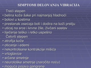 SIMPTOMI DELOVANJA VIBRACIJA
    Treći stepen
• belina kože šake pri najmanjoj hladnoći
• bolovi u kostima
• prestanak osećaja boli i dodira na koži prstiju
• uticaj na srce i krvne žile, živčani sastav
• liječenje teško i retko uspešno
    Četvrti stepen
• atrofija kože
• oticanje i edemi
• nekontrolsane kontrakcije mišića
• vrtoglavice
• srčane smetnje
• neurološke smetnje (naročito noću)
• moguća pojava gangrene
 