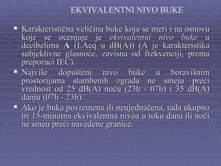 EKVIVALENTNI NIVO BUKE

 Karakteristična veličina buke koja se meri i na osnovu
  koje se ocenjuje je ekvivalentni nivo buke u
  decibelima A (LAeq u dB(A)) (A je karakteristika
  subjektivne glasnoće, zavisna od frekvenciji, prema
  preporuci IEC).
 Najviše dopušteni nivo buke u boravišnim
  prostorijama stambenih zgrada ne smeju preći
  vrednost od 25 dB(A) noću (23h - 07h) i 35 dB(A)
  danju (07h - 23h).
 Ako je buka povremena ili neujednačena, tada ukupno
  tri 15-minutna ekvivalentna nivoa u toku dana ili noći
  ne smeu preći navedene granice.
 